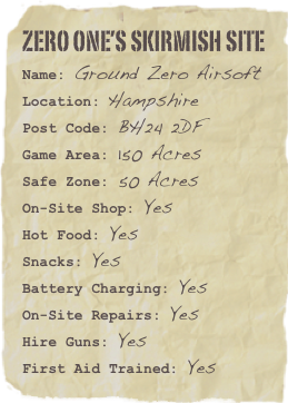 ZERO ONE’s SKIRMISH SITE
Name: Ground Zero AirsoftLocation: HampshirePost Code: BH24 2DF
Game Area: 150 Acres
Safe Zone: 50 AcresOn-Site Shop: YesHot Food: Yes
Snacks: Yes
Battery Charging: Yes
On-Site Repairs: Yes
Hire Guns: Yes
First Aid Trained: Yes